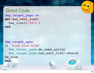 Good Code
#my_target_page.rb
def has_edit_link?
has_link?("Edit")
end
 
#my_target_spec
it "blah blah blah"
@my_target_page.do_some_action
@my_target_page.has_edit_link?.should
be_true
end
26
 