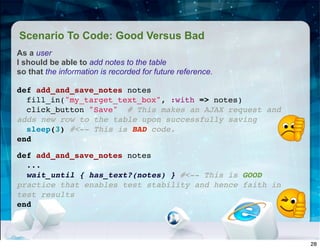 Scenario To Code: Good Versus Bad
As a user
I should be able to add notes to the table
so that the information is recorded for future reference.
def add_and_save_notes notes
fill_in("my_target_text_box", :with => notes)
click_button "Save" # This makes an AJAX request and
adds new row to the table upon successfully saving
sleep(3) #<-- This is BAD code.
end
def add_and_save_notes notes
...
wait_until { has_text?(notes) } #<-- This is GOOD
practice that enables test stability and hence faith in
test results
end
28
 