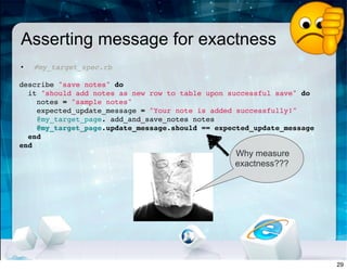 Asserting message for exactness
• #my_target_spec.rb
 
describe "save notes" do
it "should add notes as new row to table upon successful save" do
notes = "sample notes"
expected_update_message = "Your note is added successfully!"
@my_target_page. add_and_save_notes notes
@my_target_page.update_message.should == expected_update_message
end
end
Why measure
exactness???
29
 