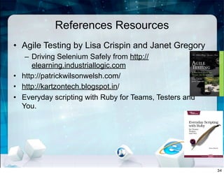 References Resources
• Agile Testing by Lisa Crispin and Janet Gregory
– Driving Selenium Safely from http://
elearning.industriallogic.com
• http://patrickwilsonwelsh.com/
• http://kartzontech.blogspot.in/
• Everyday scripting with Ruby for Teams, Testers and
You.
34
 