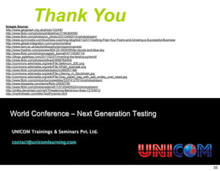 Thank You
World Conference – Next Generation Testing
UNICOM Trainings & Seminars Pvt. Ltd.
contact@unicomlearning.com
Images Source:
http://www.geograph.org.uk/photo/122440
http://www.flickr.com/photos/philipbitnar/3194364095/
http://www.flickr.com/photos/un_photo/3331240051/in/photostream/
http://www.synnovatia.com/business-coaching-blog/bid/132417/Getting-Past-Your-Fears-and-Growing-a-Successful-Business
http://www.global-integration.com/cartoons/silos/
http://www.kent.ac.uk/secl/philosophy/jw/reasoning/club/
http://www.freefoto.com/preview/904-22-3505/White-clouds-and-blue-sky
http://www.flickr.com/photos/nagesh_kamath/4714936714/
http://blogs.agilefaqs.com/2011/02/01/inverting-the-testing-pyramid/
http://www.flickr.com/photos/w9ned/3958782404/
http://commons.wikimedia.org/wiki/File:Selenium_IDE.png
http://commons.wikimedia.org/wiki/File:XPath_example.svg
http://www.flickr.com/photos/betobaibich/266557188/
http://commons.wikimedia.org/wiki/File:Littering_in_Stockholm.jpg
http://commons.wikimedia.org/wiki/File:Gray_paper_bag_with_sad_smiley_over_head.jpg
http://www.flickr.com/photos/byronpeebles/3337412761/in/photostream/
http://www.fotopedia.com/items/flickr-24930799
http://www.flickr.com/photos/asterix611/5120445522/in/photostream/
http://philby.deviantart.com/art/Threatening-Behaviour-lines-72724012
http://martinfowler.com/bliki/TestPyramid.html
35
 