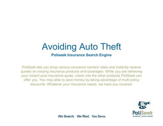 Avoiding Auto Theft
                   Poliseek Insurance Search Engine


 PoliSeek lets you shop various insurance carriers' rates and instantly receive
quotes on varying insurance products and coverages. While you are retrieving
your instant auto insurance quote, check into the other products PoliSeek can
  offer you. You may able to save money by taking advantage of multi-policy
       discounts. Whatever your insurance needs, we have you covered.
 