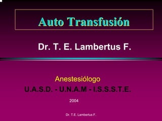 Auto Transfusión
    Dr. T. E. Lambertus F.


         Anestesiólogo
U.A.S.D. - U.N.A.M - I.S.S.S.T.E.
              2004


            Dr. T.E. Lambertus F.