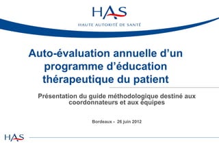 Auto-évaluation annuelle d’un
  programme d’éducation
  thérapeutique du patient
 Présentation du guide méthodologique destiné aux
           coordonnateurs et aux équipes

                 Bordeaux - 26 juin 2012
 