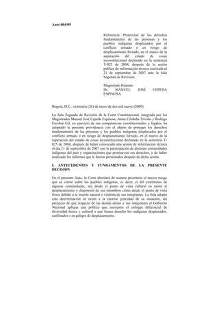 Auto 004/09

                                   Referencia: Protección de los derechos
                                   fundamentales de las personas y los
                                   pueblos indígenas desplazados por el
                                   conflicto armado o en riesgo de
                                   desplazamiento forzado, en el marco de la
                                   superación     del   estado    de     cosas
                                   inconstitucional declarado en la sentencia
                                   T-025 de 2004, después de la sesión
                                   pública de información técnica realizada el
                                   21 de septiembre de 2007 ante la Sala
                                   Segunda de Revisión.

                                   Magistrado Ponente:
                                   Dr.    MANUEL          JOSÉ       CEPEDA
                                   ESPINOSA


Bogotá, D.C., veintiséis (26) de enero de dos mil nueve (2009)

La Sala Segunda de Revisión de la Corte Constitucional, integrada por los
Magistrados Manuel José Cepeda Espinosa, Jaime Córdoba Triviño y Rodrigo
Escobar Gil, en ejercicio de sus competencias constitucionales y legales, ha
adoptado la presente providencia con el objeto de proteger los derechos
fundamentales de las personas y los pueblos indígenas desplazados por el
conflicto armado o en riesgo de desplazamiento forzado, en el marco de la
superación del estado de cosas inconstitucional declarado en la sentencia T-
025 de 2004, después de haber convocado una sesión de información técnica
el día 21 de septiembre de 2007 con la participación de distintas comunidades
indígenas del país y organizaciones que promueven sus derechos, y de haber
analizado los informes que le fueron presentados después de dicha sesión.

I. ANTECEDENTES            Y   FUNDAMENTOS           DE    LA    PRESENTE
DECISION

En el presente Auto, la Corte abordará de manera prioritaria el mayor riesgo
que se cierne sobre los pueblos indígenas, es decir, el del exterminio de
algunas comunidades, sea desde el punto de vista cultural en razón al
desplazamiento y dispersión de sus miembros como desde el punto de vista
físico debido a la muerte natural o violenta de sus integrantes. La Sala adopta
esta determinación en razón a la enorme gravedad de su situación, sin
perjuicio de que respecto de las demás etnias y sus integrantes el Gobierno
Nacional aplique una política que incorpore el enfoque diferencial de
diversidad étnica y cultural a que tienen derecho los indígenas desplazados,
confinados o en peligro de desplazamiento.
 