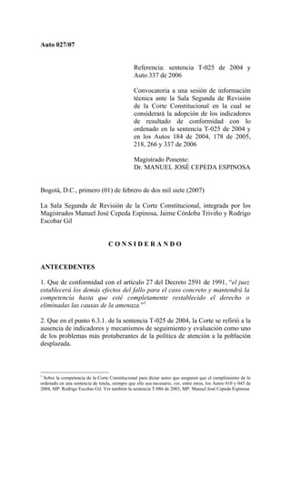 Auto 027/07


                                                Referencia: sentencia T-025 de 2004 y
                                                Auto 337 de 2006

                                                Convocatoria a una sesión de información
                                                técnica ante la Sala Segunda de Revisión
                                                de la Corte Constitucional en la cual se
                                                considerará la adopción de los indicadores
                                                de resultado de conformidad con lo
                                                ordenado en la sentencia T-025 de 2004 y
                                                en los Autos 184 de 2004, 178 de 2005,
                                                218, 266 y 337 de 2006

                                                Magistrado Ponente:
                                                Dr. MANUEL JOSÉ CEPEDA ESPINOSA


Bogotá, D.C., primero (01) de febrero de dos mil siete (2007)

La Sala Segunda de Revisión de la Corte Constitucional, integrada por los
Magistrados Manuel José Cepeda Espinosa, Jaime Córdoba Triviño y Rodrigo
Escobar Gil


                                   CONSIDERANDO


ANTECEDENTES

1. Que de conformidad con el artículo 27 del Decreto 2591 de 1991, “el juez
establecerá los demás efectos del fallo para el caso concreto y mantendrá la
competencia hasta que esté completamente restablecido el derecho o
eliminadas las causas de la amenaza.”1

2. Que en el punto 6.3.1. de la sentencia T-025 de 2004, la Corte se refirió a la
ausencia de indicadores y mecanismos de seguimiento y evaluación como uno
de los problemas más protuberantes de la política de atención a la población
desplazada.



1
 Sobre la competencia de la Corte Constitucional para dictar autos que aseguren que el cumplimiento de lo
ordenado en una sentencia de tutela, siempre que ello sea necesario, ver, entre otros, los Autos 010 y 045 de
2004, MP: Rodrigo Escobar Gil. Ver también la sentencia T-086 de 2003, MP: Manuel José Cepeda Espinosa
 