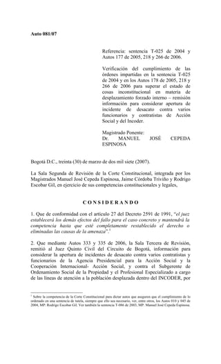 Auto 081/07


                                                Referencia: sentencia T-025 de 2004 y
                                                Autos 177 de 2005, 218 y 266 de 2006.

                                                Verificación del cumplimiento de las
                                                órdenes impartidas en la sentencia T-025
                                                de 2004 y en los Autos 178 de 2005, 218 y
                                                266 de 2006 para superar el estado de
                                                cosas inconstitucional en materia de
                                                desplazamiento forzado interno – remisión
                                                información para considerar apertura de
                                                incidente de desacato contra varios
                                                funcionarios y contratistas de Acción
                                                Social y del Incoder.

                                                Magistrado Ponente:
                                                Dr.    MANUEL                    JOSÉ          CEPEDA
                                                ESPINOSA


Bogotá D.C., treinta (30) de marzo de dos mil siete (2007).

La Sala Segunda de Revisión de la Corte Constitucional, integrada por los
Magistrados Manuel José Cepeda Espinosa, Jaime Córdoba Triviño y Rodrigo
Escobar Gil, en ejercicio de sus competencias constitucionales y legales,


                                   CONSIDERANDO

1. Que de conformidad con el artículo 27 del Decreto 2591 de 1991, “el juez
establecerá los demás efectos del fallo para el caso concreto y mantendrá la
competencia hasta que esté completamente restablecido el derecho o
eliminadas las causas de la amenaza”.1

2. Que mediante Autos 333 y 335 de 2006, la Sala Tercera de Revisión,
remitió al Juez Quinto Civil del Circuito de Bogotá, información para
considerar la apertura de incidentes de desacato contra varios contratistas y
funcionarios de la Agencia Presidencial para la Acción Social y la
Cooperación Internacional- Acción Social, y contra el Subgerente de
Ordenamiento Social de la Propiedad y el Profesional Especializado a cargo
de las líneas de atención a la población desplazada dentro del INCODER, por


1
 Sobre la competencia de la Corte Constitucional para dictar autos que aseguren que el cumplimiento de lo
ordenado en una sentencia de tutela, siempre que ello sea necesario, ver, entre otros, los Autos 010 y 045 de
2004, MP: Rodrigo Escobar Gil. Ver también la sentencia T-086 de 2003, MP: Manuel José Cepeda Espinosa.
 