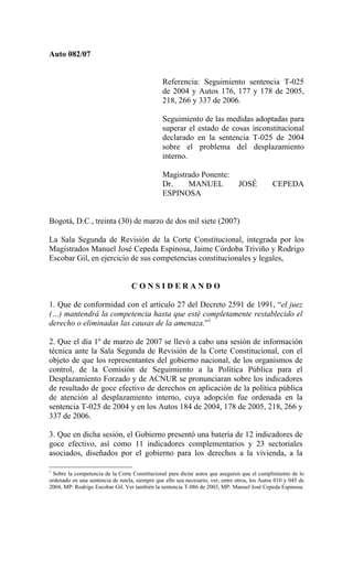 Auto 082/07


                                                Referencia: Seguimiento sentencia T-025
                                                de 2004 y Autos 176, 177 y 178 de 2005,
                                                218, 266 y 337 de 2006.

                                                Seguimiento de las medidas adoptadas para
                                                superar el estado de cosas inconstitucional
                                                declarado en la sentencia T-025 de 2004
                                                sobre el problema del desplazamiento
                                                interno.

                                                Magistrado Ponente:
                                                Dr.    MANUEL                    JOSÉ          CEPEDA
                                                ESPINOSA


Bogotá, D.C., treinta (30) de marzo de dos mil siete (2007)

La Sala Segunda de Revisión de la Corte Constitucional, integrada por los
Magistrados Manuel José Cepeda Espinosa, Jaime Córdoba Triviño y Rodrigo
Escobar Gil, en ejercicio de sus competencias constitucionales y legales,


                                   CONSIDERANDO

1. Que de conformidad con el artículo 27 del Decreto 2591 de 1991, “el juez
(…) mantendrá la competencia hasta que esté completamente restablecido el
derecho o eliminadas las causas de la amenaza.”1

2. Que el día 1º de marzo de 2007 se llevó a cabo una sesión de información
técnica ante la Sala Segunda de Revisión de la Corte Constitucional, con el
objeto de que los representantes del gobierno nacional, de los organismos de
control, de la Comisión de Seguimiento a la Política Pública para el
Desplazamiento Forzado y de ACNUR se pronunciaran sobre los indicadores
de resultado de goce efectivo de derechos en aplicación de la política pública
de atención al desplazamiento interno, cuya adopción fue ordenada en la
sentencia T-025 de 2004 y en los Autos 184 de 2004, 178 de 2005, 218, 266 y
337 de 2006.

3. Que en dicha sesión, el Gobierno presentó una batería de 12 indicadores de
goce efectivo, así como 11 indicadores complementarios y 23 sectoriales
asociados, diseñados por el gobierno para los derechos a la vivienda, a la

1
 Sobre la competencia de la Corte Constitucional para dictar autos que aseguren que el cumplimiento de lo
ordenado en una sentencia de tutela, siempre que ello sea necesario, ver, entre otros, los Autos 010 y 045 de
2004, MP: Rodrigo Escobar Gil. Ver también la sentencia T-086 de 2003, MP: Manuel José Cepeda Espinosa.
 