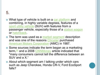 5.
 What type of vehicle is built on a car platform and
combining, in highly variable degrees, features of a
sport utility vehicle (SUV) with features from a
passenger vehicle, especially those of a station wagon
or hatchback.
 The term was used as a market segment description
and was one of the reasons Chrysler purchased
American Motors Corporation (AMC) in 1987.
 Some sources indicate the term began as a marketing
term,[4] and a 2008 CNNMoney article indicated that
"many consumers cannot tell the difference between an
SUV and a X.“
 About which segment am I talking under which cars
such as Jeep Cherokee, Honda CR-V, Ford EcoSport
falls?
 