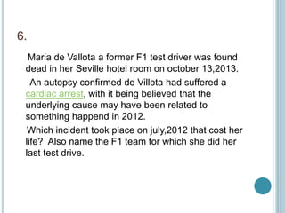 6.
Maria de Vallota a former F1 test driver was found
dead in her Seville hotel room on october 13,2013.
An autopsy confirmed de Villota had suffered a
cardiac arrest, with it being believed that the
underlying cause may have been related to
something happend in 2012.
Which incident took place on july,2012 that cost her
life? Also name the F1 team for which she did her
last test drive.
 