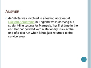 ANSWER
 de Villota was involved in a testing accident at
Duxford Aerodrome in England while carrying out
straight-line testing for Marussia, her first time in the
car. Her car collided with a stationary truck at the
end of a test run when it had just returned to the
service area.
 