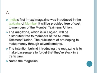 7.
 India's first in-taxi magazine was introduced in the
taxicabs of Mumbai. It will be provided free of cost
to members of the Mumbai Taximens’ Union.
 The magazine, which is in English, will be
distributed free to members of the Mumbai
Taximens' Union. The publishers of are hoping to
make money through advertisements.
 The intention behind introducing the magazine is to
make passengers to forget that they're stuck in a
traffic jam.
 Name the magazine.
 