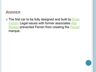 ANSWER
 The first car to be fully designed and built by Enzo
Ferrari. Legal issues with former associates Alfa
Romeo prevented Ferrari from creating the Ferrari
marque.
 