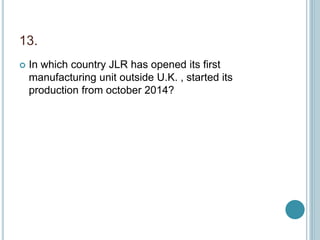 13.
 In which country JLR has opened its first
manufacturing unit outside U.K. , started its
production from october 2014?
 