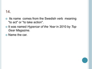 14.
 Its name comes from the Swedish verb meaning
"to act" or "to take action".
 It was named Hypercar of the Year in 2010 by Top
Gear Magazine.
 Name the car.
 
