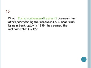 15
Which French-Lebanese-Brazilian[2] businessman
after spearheading the turnaround of Nissan from
its near bankruptcy in 1999, has earned the
nickname "Mr. Fix It“?
 