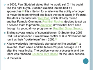  In 2005, Paul Stoddart stated that he would sell X if he could
find the right buyer. Stoddart claimed that he had 41
approaches.[5] His criterion for a sale was the ability of a buyer
to move the team forward and leave the team based in Faenza.
The drinks manufacturer Red Bull, which already owned
another Formula One team, Red Bull Racing, decided to set up
a second team to promote American drivers that have risen
through its young driver programme, Red Bull Driver Search.
 Ending several weeks of speculation on 10 September 2005
Red Bull announced it would take control of X in November and
run it as their "rookie team" from 2006.[6]
 X fans worldwide immediately started an online petition[7] to
save the team name and the team's 20-year heritage in F1
after the news broke. The petition was not successful and the
team was renamed Scuderia Toro Rosso for the 2006 season.
 Id the team
 