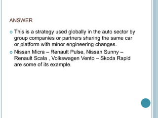 ANSWER
 This is a strategy used globally in the auto sector by
group companies or partners sharing the same car
or platform with minor engineering changes.
 Nissan Micra – Renault Pulse, Nissan Sunny –
Renault Scala , Volkswagen Vento – Skoda Rapid
are some of its example.
 