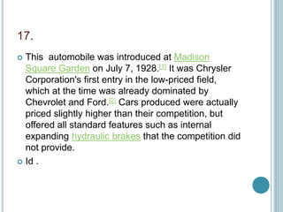 17.
 This automobile was introduced at Madison
Square Garden on July 7, 1928.[1] It was Chrysler
Corporation's first entry in the low-priced field,
which at the time was already dominated by
Chevrolet and Ford.[2] Cars produced were actually
priced slightly higher than their competition, but
offered all standard features such as internal
expanding hydraulic brakes that the competition did
not provide.
 Id .
 