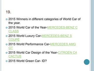 19.
 2015 Winners in different categories of World Car of
the year.
 2015 World Car of the Year-MERCEDES-BENZ C
CLASS
 2015 World Luxury Car-MERCEDES-BENZ S
COUPÉ
 2015 World Performance Car-MERCEDES AMG
GT
 2015 World Car Design of the Year-CITROEN C4
CACTUS
 2015 World Green Car- ID?
 