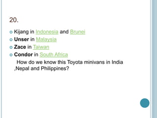 20.
 Kijang in Indonesia and Brunei
 Unser in Malaysia
 Zace in Taiwan
 Condor in South Africa
How do we know this Toyota minivans in India
,Nepal and Philippines?
 