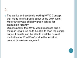 2.
 The quirky and eccentric looking KWID Concept
that made its first public debut at the 2014 Delhi
Motor Show was officially green lighted for
production recently.
Dimensionally, the KWID would measure sub-4
metre in length, so as to be able to reap the excise
duty cut benefit and be able to rival the current
market leader Ford EcoSport in the lucrative
compact crossover segment.
 
