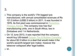 3.
 This company is the world's 17th biggest tyre
manufacturer, with annual consolidated revenues of Rs
121.5 billion (US$2.5 billion) in 2011. It was founded in
1976. Its first plant was commissioned in Perambra,
Thrissur, Kerala. The company now has four
manufacturing units, one in South Africa, two in
Zimbabwe and 1 in Netherlands.
 On 12 June 2013, it was reported that the company
would buy US-based Cooper Tire & Rubber Company
for about $2.5 billion in a deal that would make it the
world's seventh-largest tyre maker, however the
takeover collapsed after legal battles.
 Id .
 