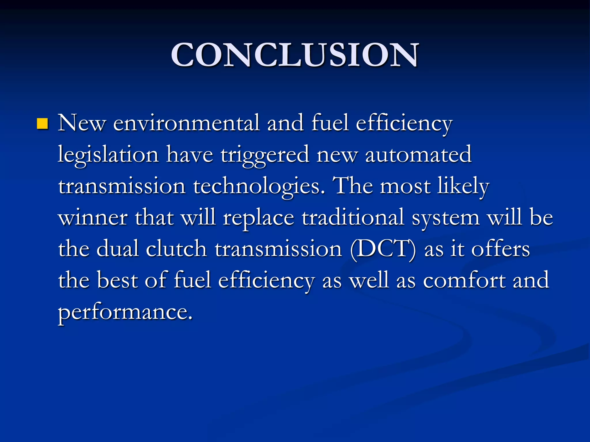 CONCLUSION
 New environmental and fuel efficiency
legislation have triggered new automated
transmission technologies. The most likely
winner that will replace traditional system will be
the dual clutch transmission (DCT) as it offers
the best of fuel efficiency as well as comfort and
performance.
 