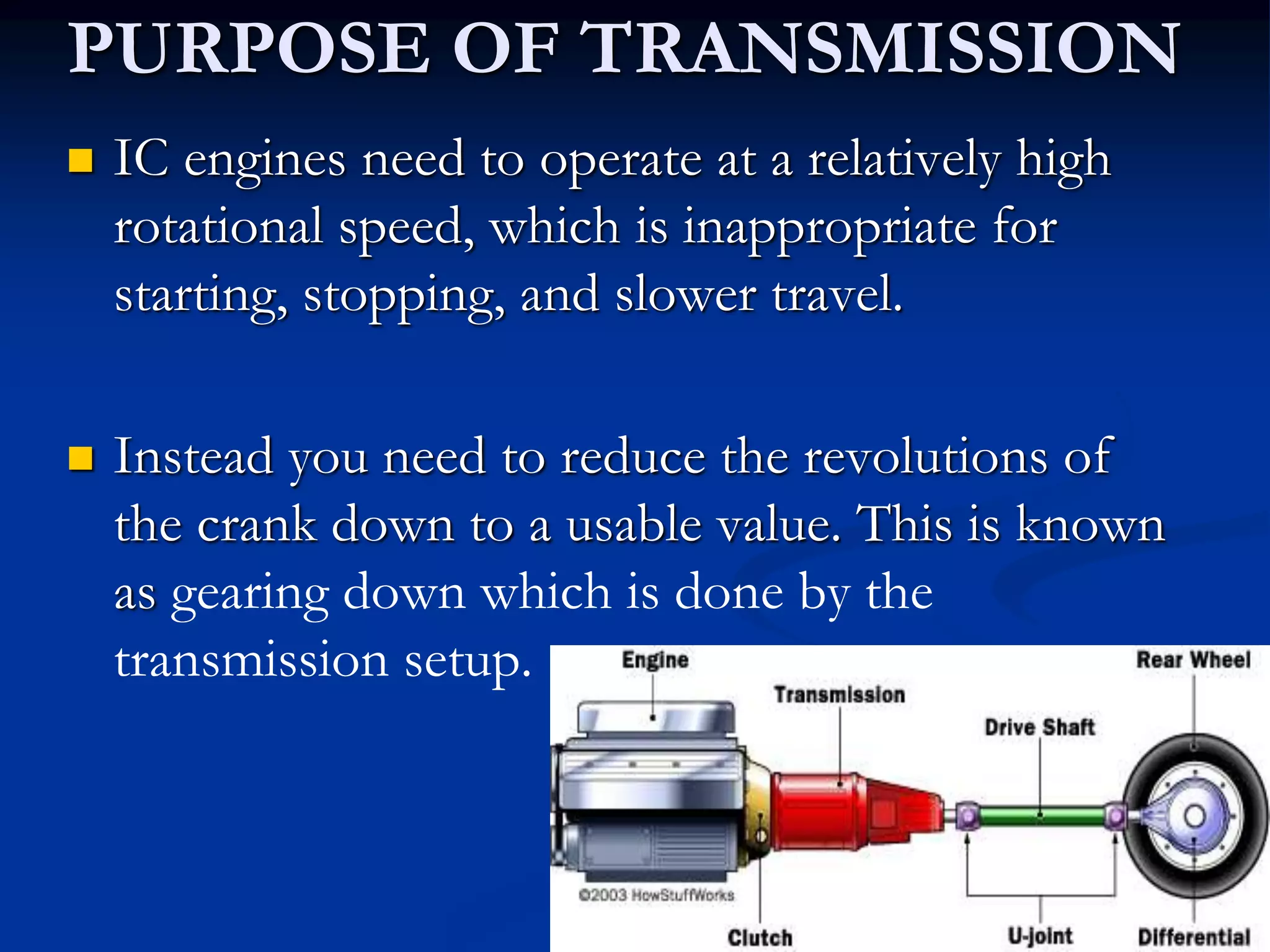 PURPOSE OF TRANSMISSION
 IC engines need to operate at a relatively high
rotational speed, which is inappropriate for
starting, stopping, and slower travel.
 Instead you need to reduce the revolutions of
the crank down to a usable value. This is known
as gearing down which is done by the
transmission setup.
 