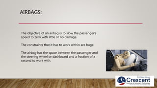 AIRBAGS:
The objective of an airbag is to slow the passenger's
speed to zero with little or no damage.
The constraints that it has to work within are huge.
The airbag has the space between the passenger and
the steering wheel or dashboard and a fraction of a
second to work with.
 