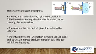 The system consists in three parts:
• The bag – is made of a thin, nylon fabric, which is
folded into the steering wheel or dashboard or, more
recently, the seat or door.
• The sensor – the device that gives the order to the
inflation.
• The inflation system – A reaction between sodium azide
and potassium nitrate produces nitrogen gas. This gas
will inflate the airbag.
 