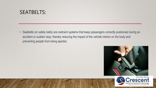 SEATBELTS:
• Seatbelts (or safety belts) are restraint systems that keep passengers correctly positioned during an
accident or sudden stop, thereby reducing the impact of the vehicle interior on the body and
preventing people from being ejected.
 