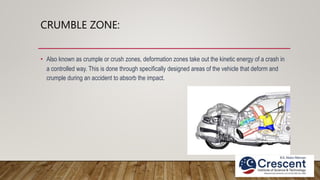 CRUMBLE ZONE:
• Also known as crumple or crush zones, deformation zones take out the kinetic energy of a crash in
a controlled way. This is done through specifically designed areas of the vehicle that deform and
crumple during an accident to absorb the impact.
 