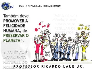 P R O F E S S O R R I C A R D O L A U B J R .
Também deve
PROMOVER A
FELICIDADE
HUMANA, de
PRESERVAR O
PLANETA”.
A POLÍTICA É
MOVIMENTO
NATURAL DO
HOMEM E ESTA
Para DESENVOLVER O BEMCOMUM
“Política é uma
ciência, e arte,
o meio de se
REGULAR OS
CONFLITOS,
NÃO HÁ QUANDO SE FAZER POLÍTICA...
 