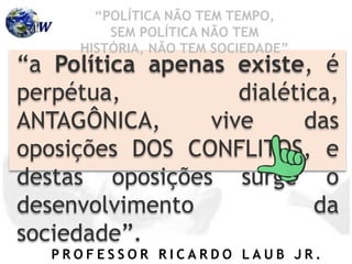 P R O F E S S O R R I C A R D O L A U B J R .
“a Política apenas existe, é
perpétua, dialética,
ANTAGÔNICA, vive das
oposições DOS CONFLITOS, e
destas oposições surge o
desenvolvimento da
sociedade”.
“POLÍTICA NÃO TEM TEMPO,
SEM POLÍTICA NÃO TEM
HISTÓRIA, NÃO TEM SOCIEDADE”
 