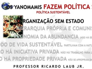 P R O F E S S O R R I C A R D O L A U B J R .
OS YANOMAMIS FAZEM POLÍTICA S
ORGANIZAÇÃO SEM ESTADO
HIERARQUIA PRÓPRIA E COMUNIS
ECONOMIA DA ABUNDANCIA (NÃO HÁ ES
ODO DE VIDA SUSTENTÁVEL PARTILHAM COM A NATU
ÃO HÁ INICIATIVA PRIVADA NÃO HÁ TRABALHO PARA L
O HÁ PROPRIEDADE PRIVADA NÃO SE APROPRIAM DA
POLÍTICA SUSTENTÁVEL
 