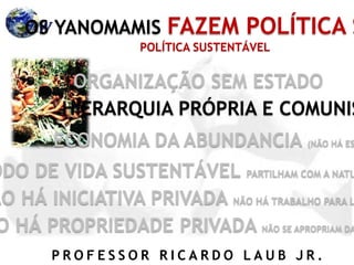 P R O F E S S O R R I C A R D O L A U B J R .
OS YANOMAMIS FAZEM POLÍTICA S
ORGANIZAÇÃO SEM ESTADO
HIERARQUIA PRÓPRIA E COMUNIS
ECONOMIA DA ABUNDANCIA (NÃO HÁ ES
ODO DE VIDA SUSTENTÁVEL PARTILHAM COM A NATU
ÃO HÁ INICIATIVA PRIVADA NÃO HÁ TRABALHO PARA L
O HÁ PROPRIEDADE PRIVADA NÃO SE APROPRIAM DA
POLÍTICA SUSTENTÁVEL
 