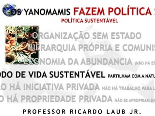 P R O F E S S O R R I C A R D O L A U B J R .
OS YANOMAMIS FAZEM POLÍTICA S
ORGANIZAÇÃO SEM ESTADO
HIERARQUIA PRÓPRIA E COMUNIS
ECONOMIA DA ABUNDANCIA (NÃO HÁ ES
ODO DE VIDA SUSTENTÁVEL PARTILHAM COM A NATU
ÃO HÁ INICIATIVA PRIVADA NÃO HÁ TRABALHO PARA L
O HÁ PROPRIEDADE PRIVADA NÃO SE APROPRIAM DA
POLÍTICA SUSTENTÁVEL
 