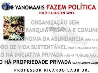 P R O F E S S O R R I C A R D O L A U B J R .
OS YANOMAMIS FAZEM POLÍTICA S
ORGANIZAÇÃO SEM
ESTADOHIERARQUIA PRÓPRIA E COMUNIS
ECONOMIA DA ABUNDANCIA (NÃO HÁ ES
ODO DE VIDA SUSTENTÁVEL PARTILHAM COM A NATU
ÃO HÁ INICIATIVA PRIVADA NÃO HÁ TRABALHO PARA L
O HÁ PROPRIEDADE PRIVADA NÃO SE APROPRIAM DA
POLÍTICA SUSTENTÁVEL
 