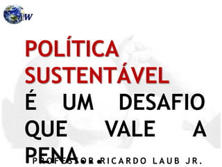 P R O F E S S O R R I C A R D O L A U B J R .
POLÍTICA
SUSTENTÁVEL
É UM DESAFIO
QUE VALE A
PENA...
 
