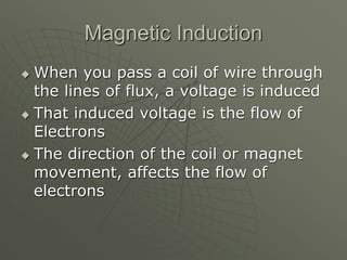 Magnetic Induction
 When you pass a coil of wire through
the lines of flux, a voltage is induced
 That induced voltage is the flow of
Electrons
 The direction of the coil or magnet
movement, affects the flow of
electrons
 