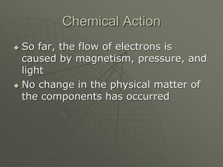 Chemical Action
 So far, the flow of electrons is
caused by magnetism, pressure, and
light
 No change in the physical matter of
the components has occurred
 