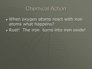 Chemical Action
 When oxygen atoms react with iron
atoms what happens?
 Rust! The iron turns into iron oxide!
 