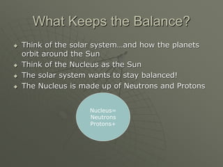 What Keeps the Balance?
 Think of the solar system…and how the planets
orbit around the Sun
 Think of the Nucleus as the Sun
 The solar system wants to stay balanced!
 The Nucleus is made up of Neutrons and Protons
Nucleus=
Neutrons
Protons+
 