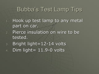 Bubba’s Test Lamp Tips
1. Hook up test lamp to any metal
part on car.
2. Pierce insulation on wire to be
tested.
3. Bright light=12-14 volts
4. Dim light= 11.9-0 volts
 