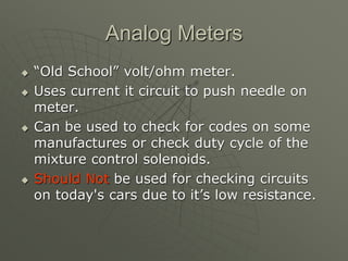 Analog Meters
 “Old School” volt/ohm meter.
 Uses current it circuit to push needle on
meter.
 Can be used to check for codes on some
manufactures or check duty cycle of the
mixture control solenoids.
 Should Not be used for checking circuits
on today's cars due to it’s low resistance.
 