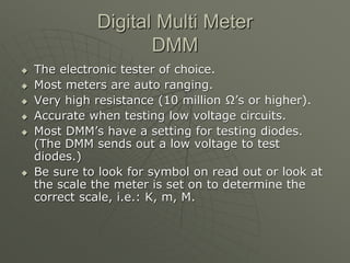 Digital Multi Meter
DMM
 The electronic tester of choice.
 Most meters are auto ranging.
 Very high resistance (10 million Ω’s or higher).
 Accurate when testing low voltage circuits.
 Most DMM’s have a setting for testing diodes.
(The DMM sends out a low voltage to test
diodes.)
 Be sure to look for symbol on read out or look at
the scale the meter is set on to determine the
correct scale, i.e.: K, m, M.
 