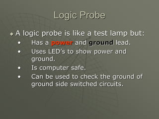 Logic Probe
 A logic probe is like a test lamp but:
• Has a power and ground lead.
• Uses LED’s to show power and
ground.
• Is computer safe.
• Can be used to check the ground of
ground side switched circuits.
 
