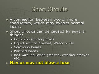 Short Circuits
 A connection between two or more
conductors, which may bypass normal
loads.
 Short circuits can be caused by several
things:
• Corrosion (battery acid)
• Liquid such as Coolant, Water or Oil
• Screws in looms
• Pinched looms
• Bad wire insulation (melted, weather cracked
etc.)
 May or may not blow a fuse
 