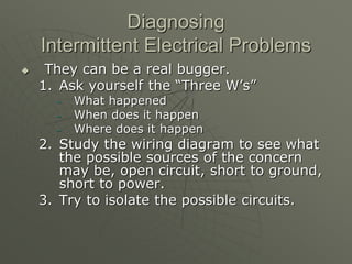 Diagnosing
Intermittent Electrical Problems
 They can be a real bugger.
1. Ask yourself the “Three W’s”
– What happened
– When does it happen
– Where does it happen
2. Study the wiring diagram to see what
the possible sources of the concern
may be, open circuit, short to ground,
short to power.
3. Try to isolate the possible circuits.
 